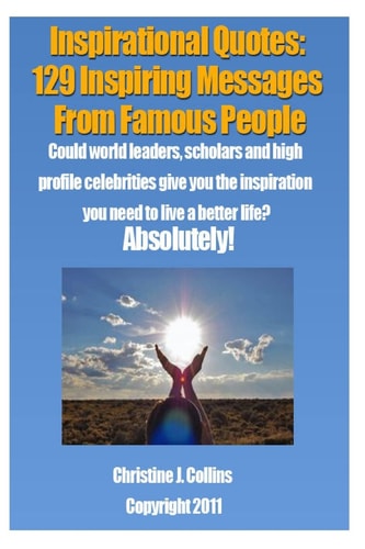 Inspirational Quotes 129 Inspiring Messages from Famouse People: Could World Leaders, Scholars and High Profile Celebrities Give You the Inspiration You Need to Live a Better Life? Absolutely.