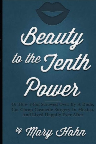 Beauty to the Tenth Power! Or How I Got Screwed Over by a Dude, Got Cheap Cosmetic Surgery in Mexico, and Lived Happily Ever