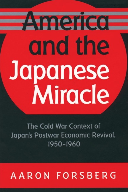 America and the Japanese Miracle: The Cold War Context of Japans Postwar Economic Revival, 1950-1960