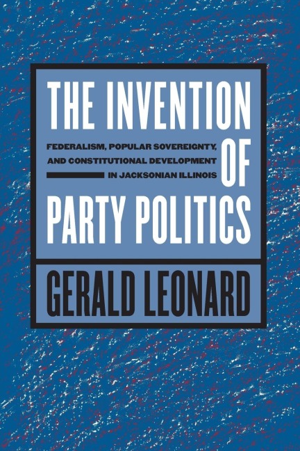 The Invention of Party Politics: Federalism, Popular Sovereignty, and Constitutional Development in Jacksonian Illinois
