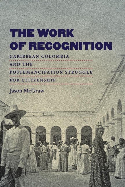 The Work of Recognition: Caribbean Colombia and the Postemancipation Struggle for Citizenship