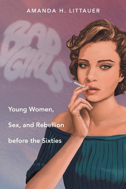 Bad Girls Young Women, Sex, and Rebellion Before the Sixties