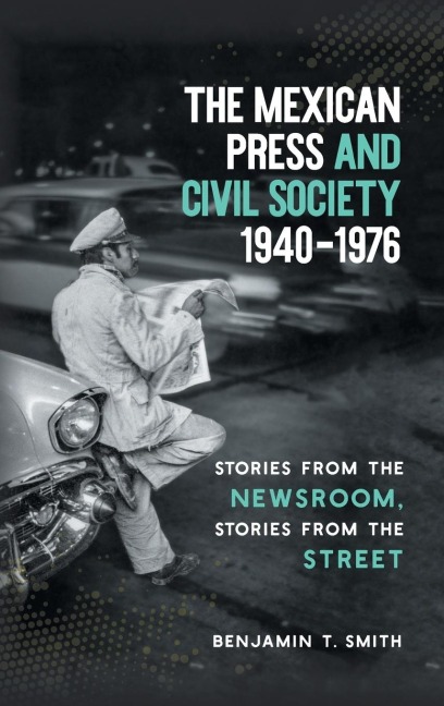 The Mexican Press and Civil Society, 1940-1976: Stories from the Newsroom, Stories from the Street