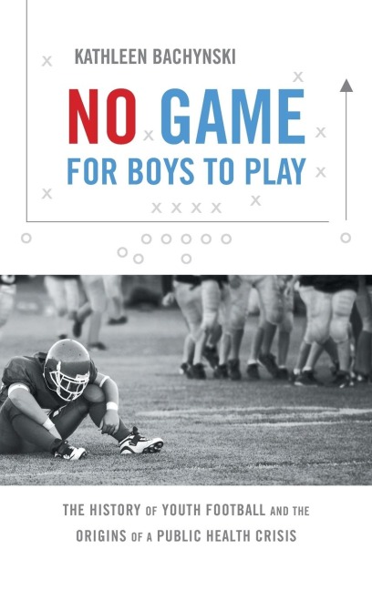 No Game for Boys to Play: The History of Youth Football and the Origins of a Public Health Crisis
