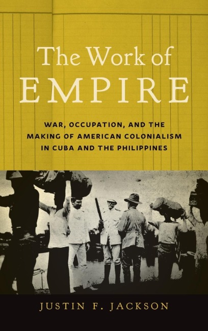 The Work of Empire: War, Occupation, and the Making of American Colonialism in Cuba and the Philippines