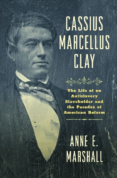 Cassius Marcellus Clay: The Life of an Antislavery Slaveholder and the Paradox of American Reform