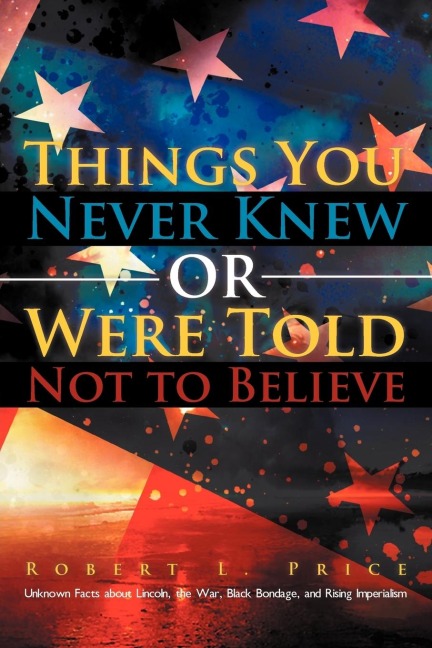 Things You Never Knew or Were Told Not to Believe: Unknown Facts about Lincoln, the War, Black Bondage, and Rising Imperialism