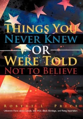 Things You Never Knew or Were Told Not to Believe: Unknown Facts about Lincoln, the War, Black Bondage, and Rising Imperialism
