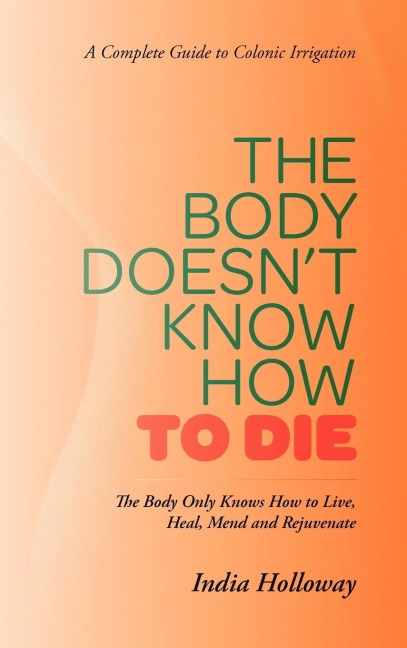 The Body Doesnt Know How to Die: The Body Only Knows How to Live, Heal, Mend and Rejuvenate