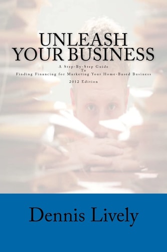 Unleash Your Business A Step-By-Step Guide To Finding Financing for Marketing Your Home-Based Business 2012 Edition