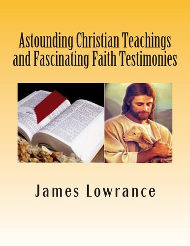 Astounding Christian Teachings and Fascinating Faith Testimonies The Compiled Bible Doctrine Writings of James M. Lowrance