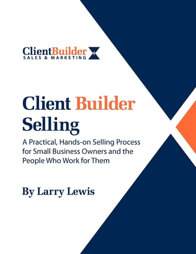 Client Builder Selling A Practical, Hands-On Selling Process for Small Business Owners and the People Who Work for Them