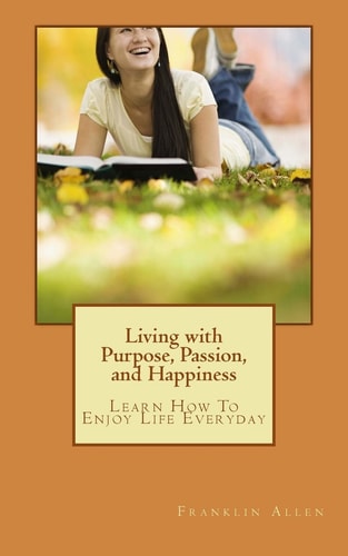 Living with Purpose, Passion, And Happiness Learn How To Enjoy Your Life Everyday