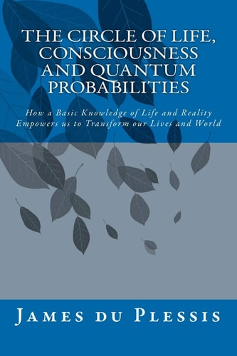The Circle of Life, Consciousness and Quantum Probabilities How a Basic Knowledge of Life and Reality Empowers Us to Transform Our Lives and World