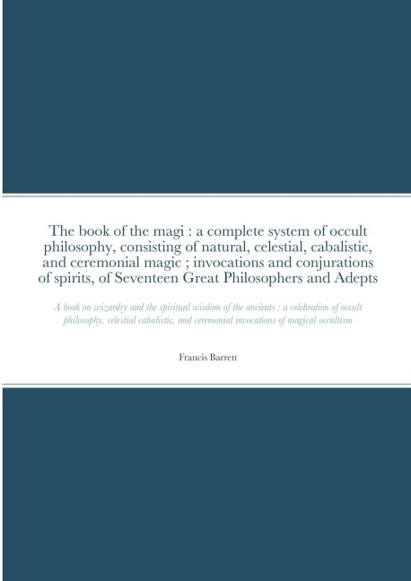 The book of the magi: a complete system of occult philosophy, consisting of natural, celestial, cabalistic, and ceremonial magic ; invocations and conjurations of spirits, of Seventeen Great Philosophers and Adepts: A book on wizardry and the spiritual w