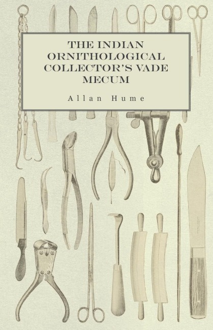 The Indian Ornithological Collectors Vade Mecum - Containing Brief Practical Instructions for Collecting, Preserving, Packing, and Keeping Specimens of Birds, Eggs, Nests, Feathers and Skeletons