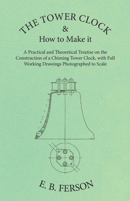 The Tower Clock and How to Make it - A Practical and Theoretical Treatise on the Construction of a Chiming Tower Clock, with Full Working Drawings Photographed to Scale