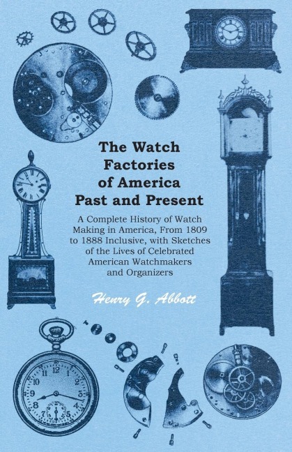 The Watch Factories of America Past and Present - ;A Complete History of Watch Making in America, From 1809 to 1888 Inclusive, with Sketches of the Lives of Celebrated American Watchmakers and Organizers