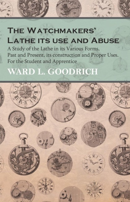 The Watchmakers Lathe - Its use and Abuse - A Study of the Lathe in its Various Forms, Past and Present, its construction and Proper Uses. For the Student and Apprentice