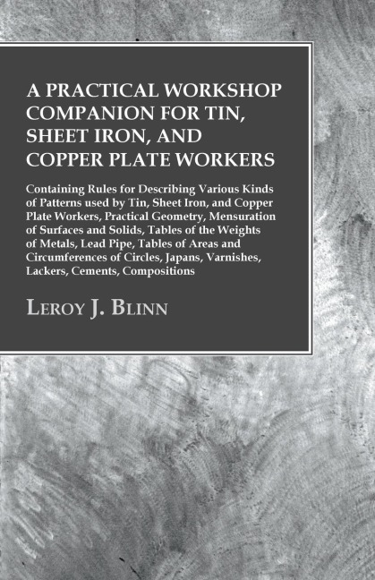 A Practical Workshop Companion for Tin, Sheet Iron, and Copper Plate Workers: Containing Rules for Describing Various Kinds of Patterns used by Tin, Sheet Iron, and Copper Plate Workers, Practical Geometry, Mensuration of Surfaces and Solids, Tables of th