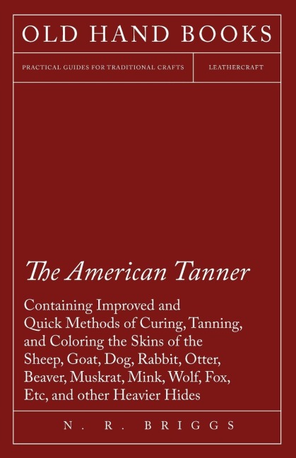 The American Tanner - Containing Improved and Quick Methods of Curing, Tanning, and Coloring the Skins of the Sheep, Goat, Dog, Rabbit, Otter, Beaver, Muskrat, Mink, Wolf, Fox, Etc, and other Heavier Hides: Including a Plain Description of the Necessary U