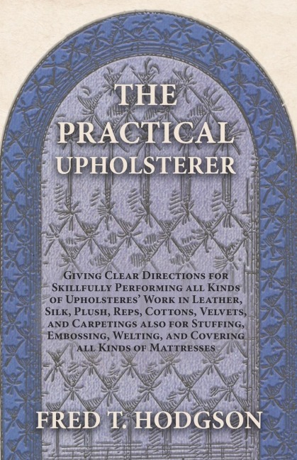 The Practical Upholsterer Giving Clear Directions for Skillfully Performing all Kinds of Upholsteres Work: Leather, Silk, Plush, Reps, Cottons, Velvets, and Carpetings also for Stuffing, Embossing, Welting, and Covering all Kinds of Mattresses