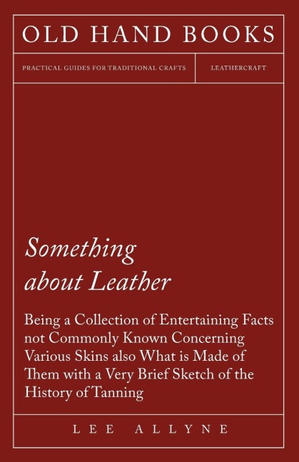 Something about Leather - Being a Collection of Entertaining Facts not Commonly Known Concerning Various Skins also what is made of them with a very brief Sketch of the History of Tanning