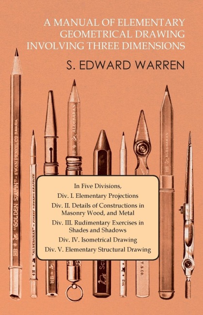 A Manual of Elementary Geometrical Drawing Involving Three Dimensions: In Five Divisions, Div. I. Elementary Projections Div. II. Details of Constructions in Masonry Wood, and Metal Div. III. Rudimentary Exercises in Shades and Shadows Div. IV. Isometrica
