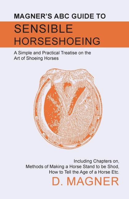 Magners ABC Guide to Sensible Horseshoeing: A Simple and Practical Treatise on the Art of Shoeing Horses, Including Chapters on, Methods of Making a Horse Stand to be Shod, How to Tell the Age of a Horse Etc.