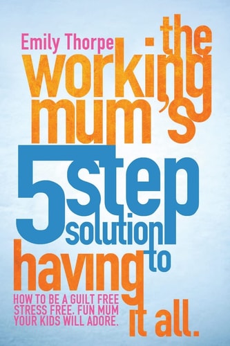 The Working Mum's 5-Step Solution To Having It All How to be a Guilt Free, Stress Free, Fun Mum Your Kids Will Adore