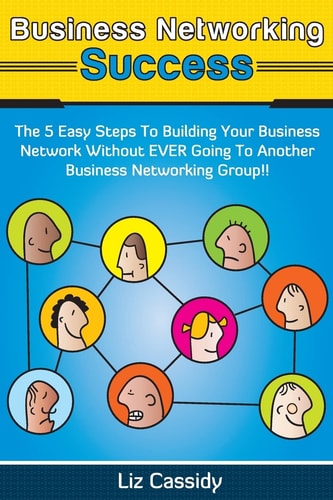 Business Networking Success The 5 Easy Steps to Building Your Network Without Ever Going to Another Business Networking Group!!