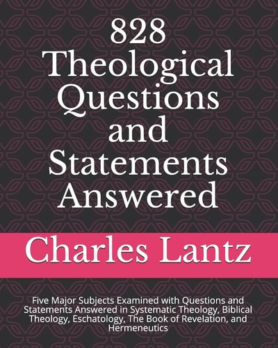 828 Theological Questions and Statements Answered Five Major Subjects Examined with Questions and Statements Answered in Systematic Theology, Biblical Theology, Eschatology, the Book of Revelation, and Hermeneutics