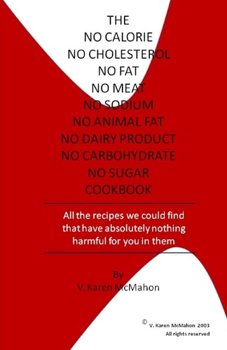 The No Calorie, No Cholesterol, No Fat, No Meat, No Sodium, No Animal Fat, No Dairy Product, No Carbohydrate, No Sugar Cookbook All the Recipes We Could Find with Absolutely Nothing Harmful for You in Them