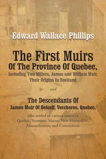 The First Muirs Of The Province Of Quebec, Including Two Millers, James and William Muir, Their Origins In Scotland: The Descendants Of James Muir Of Beloeil, Vercheres, Quebec, who settled in various towns in Quebec, Vermont, Maine, New Hampshire, Massac