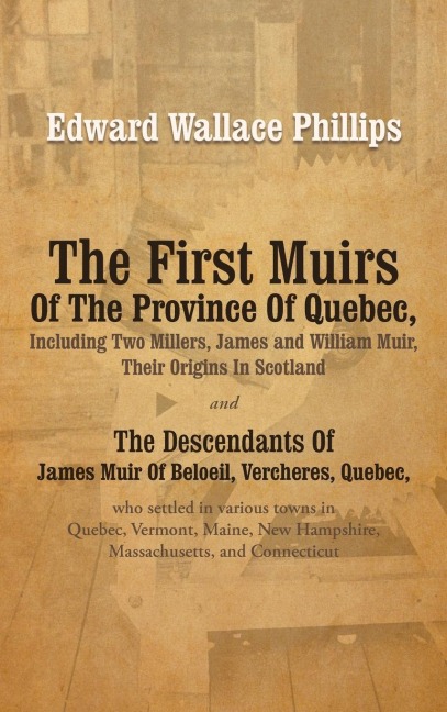 The First Muirs Of The Province Of Quebec, Including Two Millers, James and William Muir, Their Origins In Scotland: The Descendants Of James Muir Of Beloeil, Vercheres, Quebec, who settled in various towns in Quebec, Vermont, Maine, New Hampshire, Massac