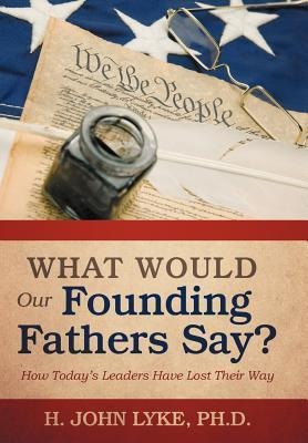 What Would Our Founding Fathers Say?: How Todays Leaders Have Lost Their Way