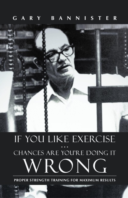 If You Like Exercise ... Chances Are You're Doing It Wrong: Proper Strength Training for Maximum Results