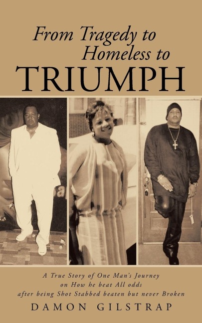 From Tragedy to Homeless to Triumph: A True Story of One Mans Journey on How He Beat All Odds After Being Shot Stabbed Beaten But Never Broken
