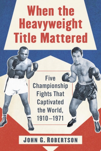 When the Heavyweight Title Mattered Five Championship Fights That Captivated the World, 1910-1971