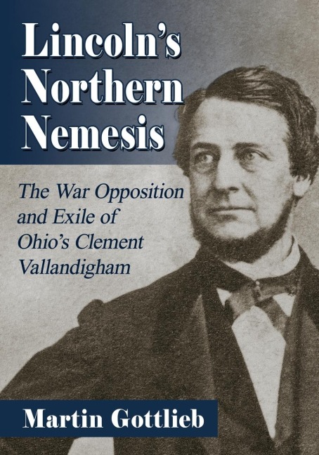 Lincolns Northern Nemesis: The War Opposition and Exile of Ohios Clement Vallandigham