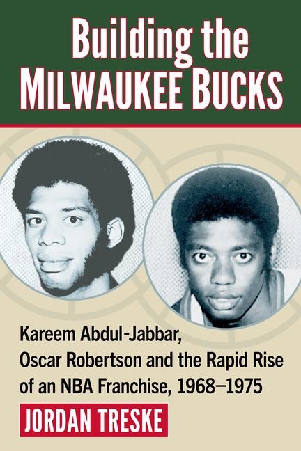 Building the Milwaukee Bucks: Kareem Abdul-Jabbar, Oscar Robertson and the Rapid Rise of an NBA Franchise, 1968-1975