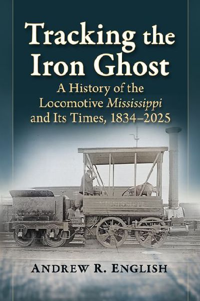 Tracking the Iron Ghost: A History of the Locomotive Mississippi and Its Times, 1834-2025