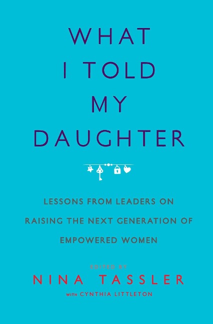 What I Told My Daughter: Lessons from Leaders on Raising the Next Generation of Empowered Women