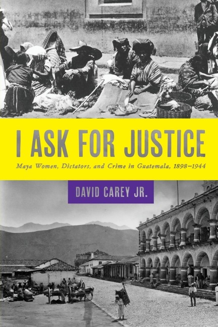 I Ask for Justice: Maya Women, Dictators, and Crime in Guatemala, 1898-1944