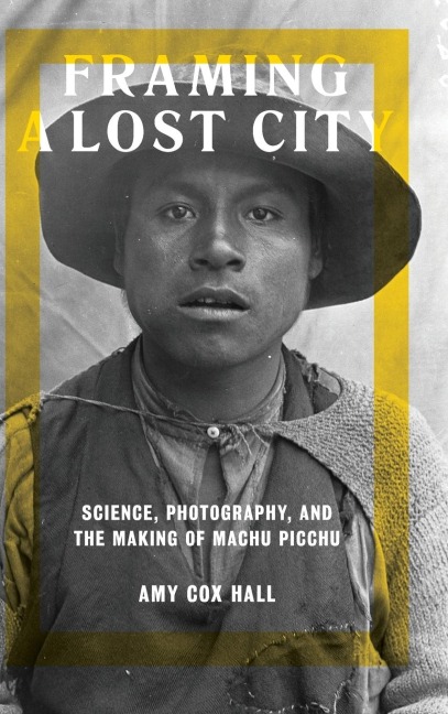 Framing a Lost City: Science, Photography, and the Making of Machu Picchu