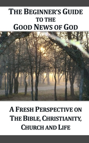 A Beginner's Guide to the Good News of God A Fresh Perspective on the Bible, Christianity, Church and Life
