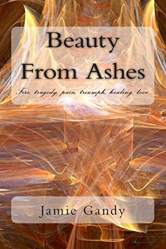 Beauty From Ashes Fire, Tragedy, Pain, Triumph, Healing, Love.