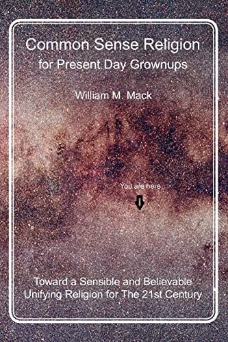 Common Sense Religion for Present Day Grownups Toward a Sensible and Believable Unifying Religion for The 21st Century