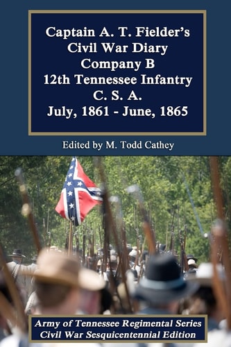 Captain A. T. Fielder's Civil War Diary Company B 12th Tennessee Infantry C.S.A. July, 1861 - June, 1865