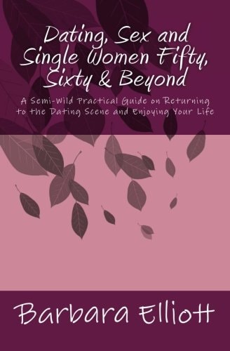 Dating, Sex and Single Women Fifty, Sixty and Beyond A Semi-Wild Practical Guide on Returning to the Dating Scene and Enjoying Your Life